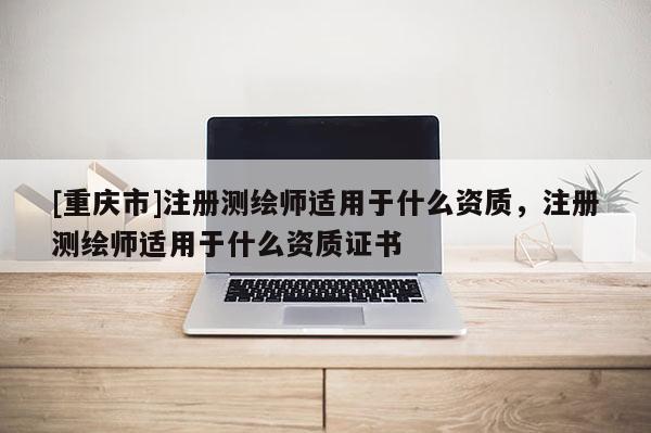 [重庆市]注册测绘师适用于什么资质，注册测绘师适用于什么资质证书