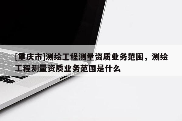 [重庆市]测绘工程测量资质业务范围，测绘工程测量资质业务范围是什么