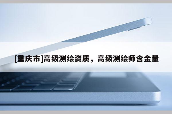[重庆市]高级测绘资质，高级测绘师含金量