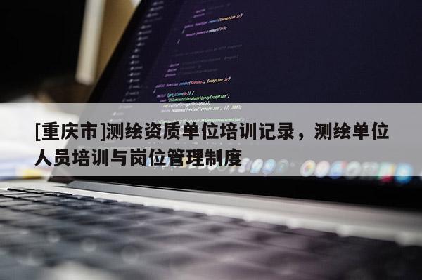 [重庆市]测绘资质单位培训记录，测绘单位人员培训与岗位管理制度