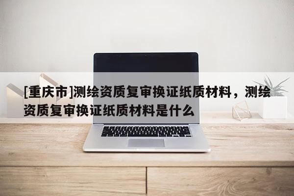 [重庆市]测绘资质复审换证纸质材料，测绘资质复审换证纸质材料是什么