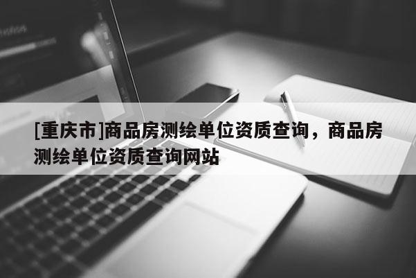 [重庆市]商品房测绘单位资质查询，商品房测绘单位资质查询网站