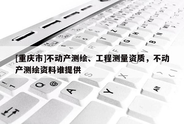[重庆市]不动产测绘、工程测量资质，不动产测绘资料谁提供