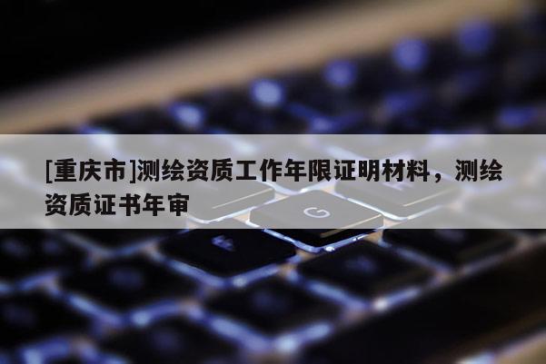 [重庆市]测绘资质工作年限证明材料，测绘资质证书年审