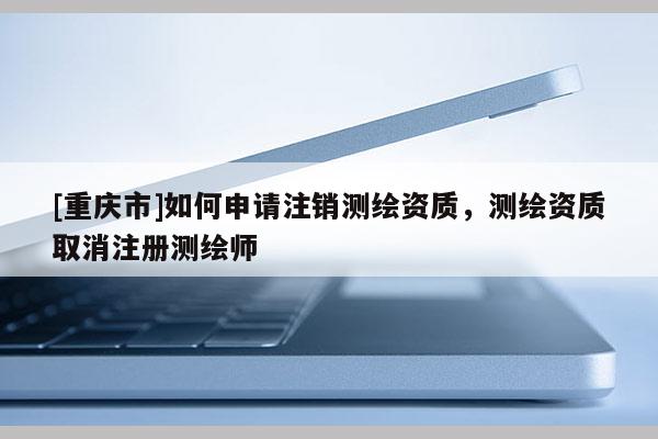 [重庆市]如何申请注销测绘资质，测绘资质取消注册测绘师
