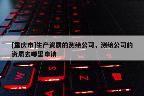 [重庆市]生产资质的测绘公司，测绘公司的资质去哪里申请