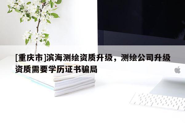 [重庆市]滨海测绘资质升级，测绘公司升级资质需要学历证书骗局
