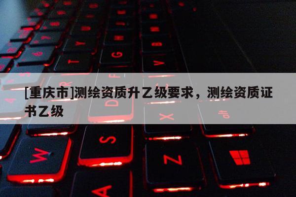 [重庆市]测绘资质升乙级要求，测绘资质证书乙级