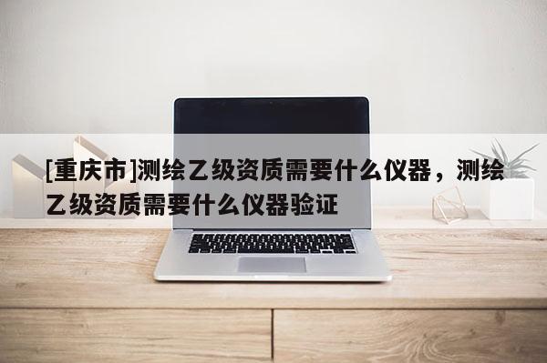 [重庆市]测绘乙级资质需要什么仪器，测绘乙级资质需要什么仪器验证