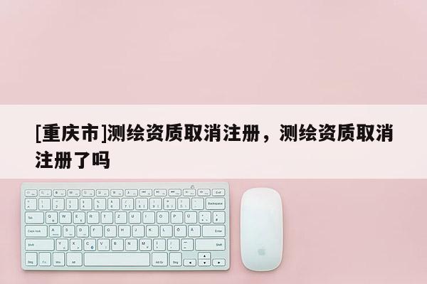 [重庆市]测绘资质取消注册，测绘资质取消注册了吗