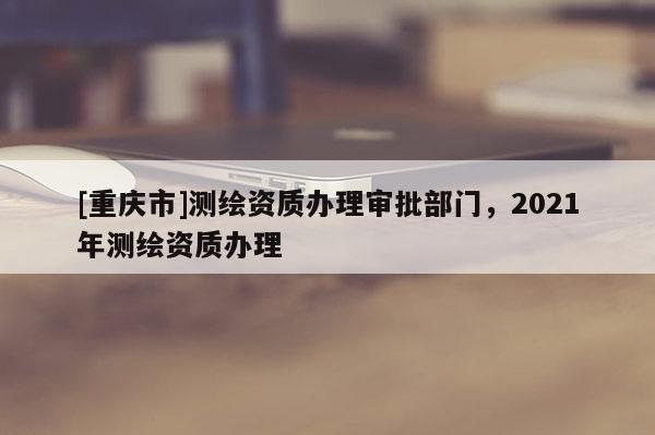 [重庆市]测绘资质办理审批部门，2021年测绘资质办理
