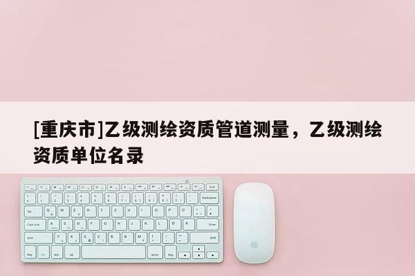 [重庆市]乙级测绘资质管道测量，乙级测绘资质单位名录