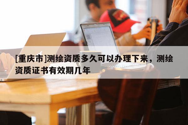 [重庆市]测绘资质多久可以办理下来，测绘资质证书有效期几年