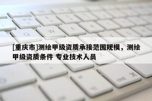 [重庆市]测绘甲级资质承接范围规模，测绘甲级资质条件 专业技术人员