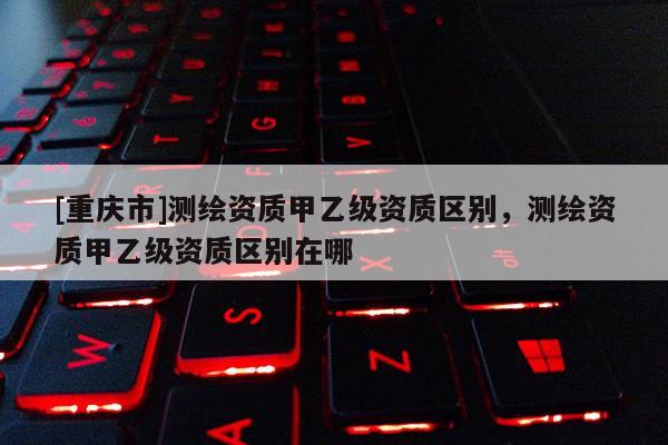 [重庆市]测绘资质甲乙级资质区别，测绘资质甲乙级资质区别在哪