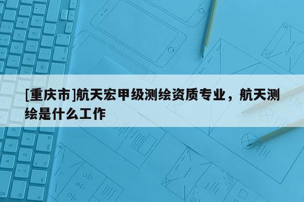 [重庆市]航天宏甲级测绘资质专业，航天测绘是什么工作