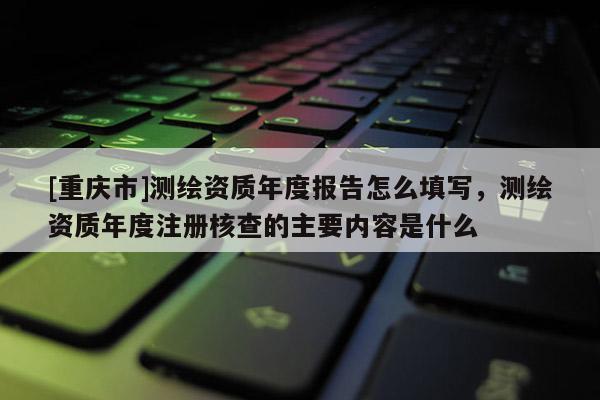 [重庆市]测绘资质年度报告怎么填写，测绘资质年度注册核查的主要内容是什么