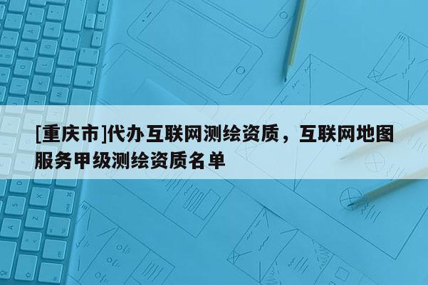 [重庆市]代办互联网测绘资质，互联网地图服务甲级测绘资质名单