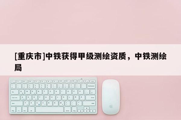 [重庆市]中铁获得甲级测绘资质，中铁测绘局