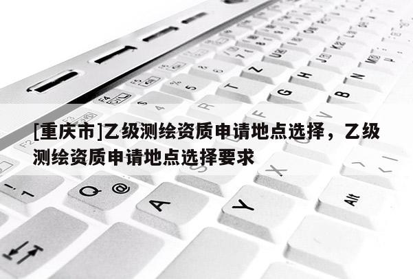 [重庆市]乙级测绘资质申请地点选择，乙级测绘资质申请地点选择要求