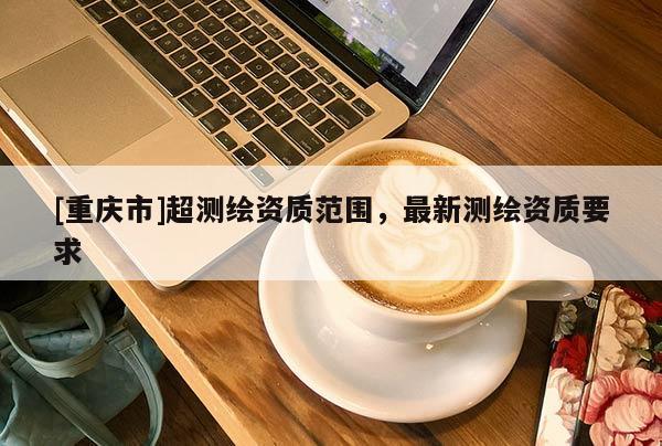 [重庆市]超测绘资质范围，最新测绘资质要求
