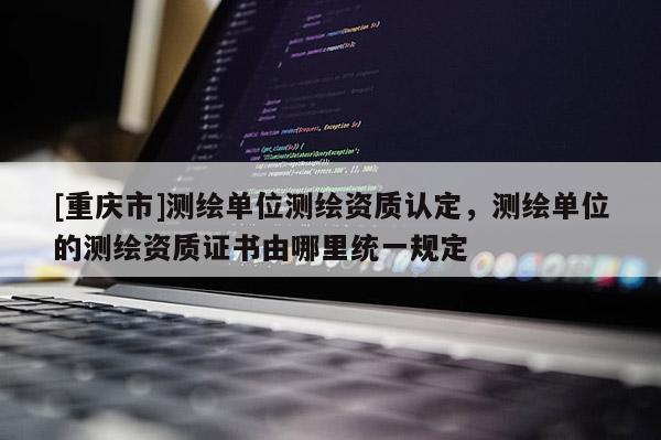 [重庆市]测绘单位测绘资质认定，测绘单位的测绘资质证书由哪里统一规定