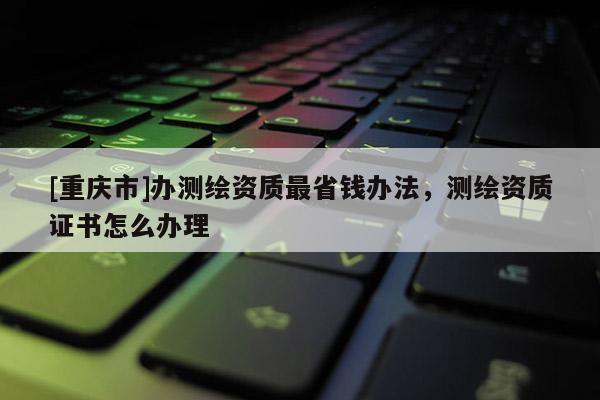 [重庆市]办测绘资质最省钱办法，测绘资质证书怎么办理