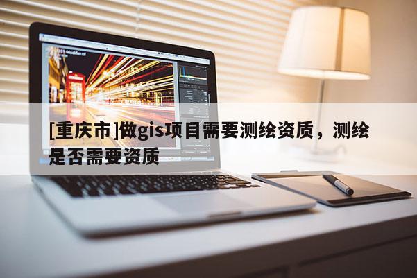 [重庆市]做gis项目需要测绘资质，测绘是否需要资质