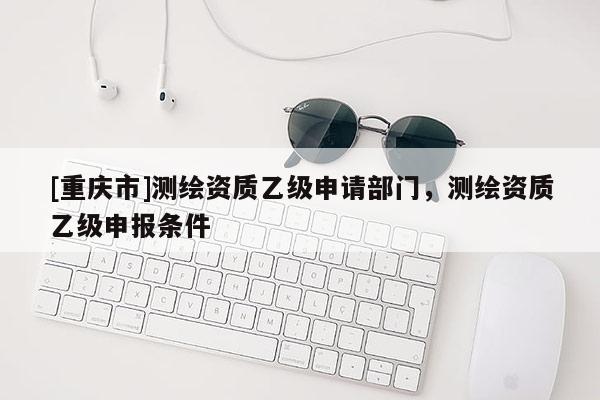 [重庆市]测绘资质乙级申请部门，测绘资质乙级申报条件