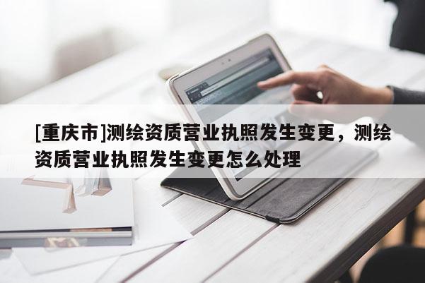[重庆市]测绘资质营业执照发生变更，测绘资质营业执照发生变更怎么处理