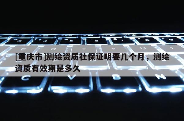 [重庆市]测绘资质社保证明要几个月，测绘资质有效期是多久