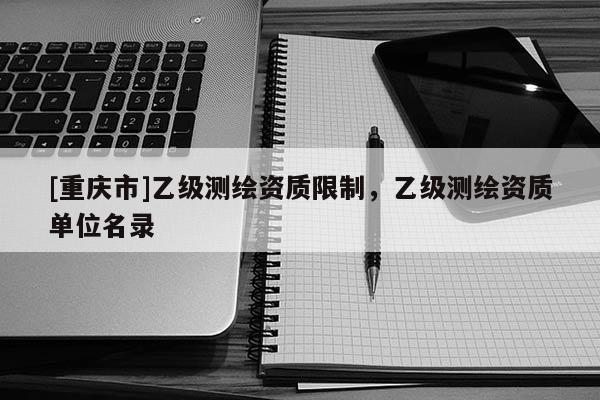 [重庆市]乙级测绘资质限制，乙级测绘资质单位名录