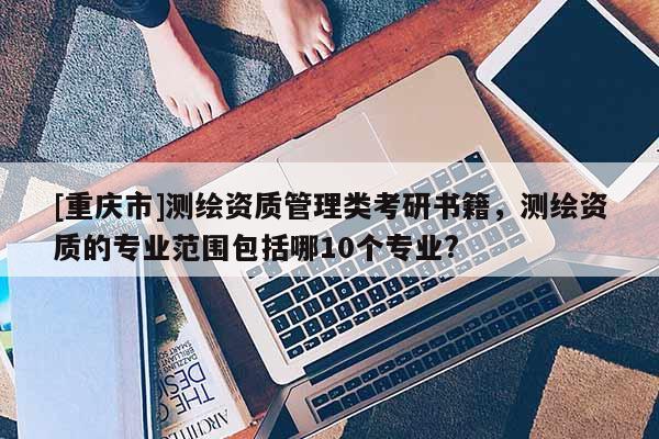 [重庆市]测绘资质管理类考研书籍，测绘资质的专业范围包括哪10个专业?
