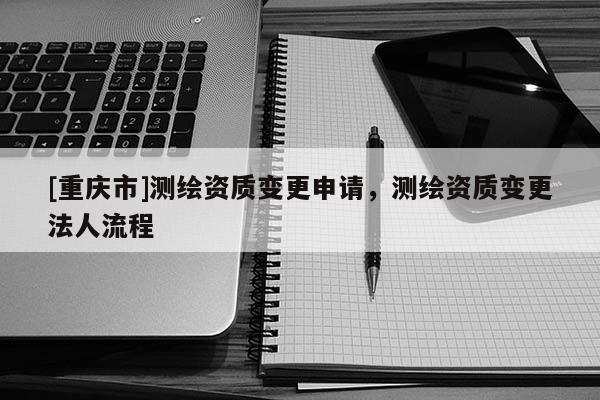 [重庆市]测绘资质变更申请，测绘资质变更法人流程