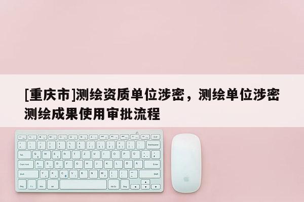 [重庆市]测绘资质单位涉密，测绘单位涉密测绘成果使用审批流程