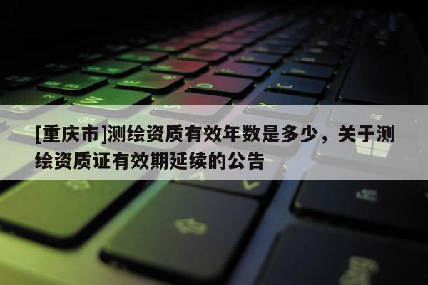 [重庆市]测绘资质有效年数是多少，关于测绘资质证有效期延续的公告