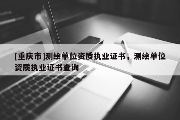 [重庆市]测绘单位资质执业证书，测绘单位资质执业证书查询