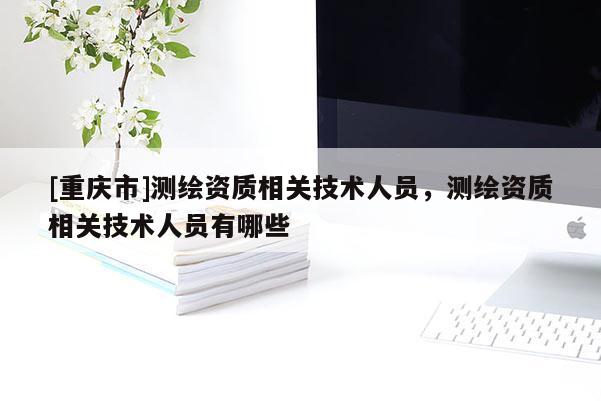 [重庆市]测绘资质相关技术人员，测绘资质相关技术人员有哪些