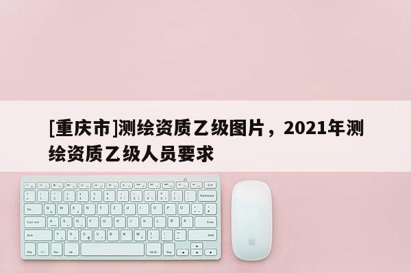 [重庆市]测绘资质乙级图片，2021年测绘资质乙级人员要求