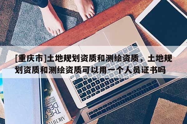 [重庆市]土地规划资质和测绘资质，土地规划资质和测绘资质可以用一个人员证书吗