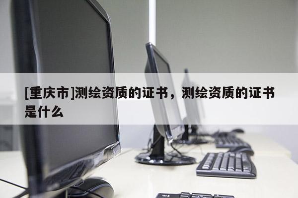 [重庆市]测绘资质的证书，测绘资质的证书是什么
