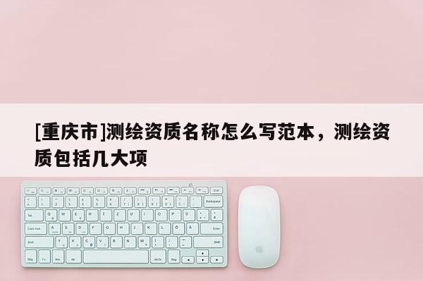 [重庆市]测绘资质名称怎么写范本，测绘资质包括几大项