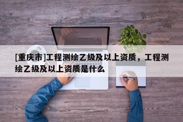 [重庆市]工程测绘乙级及以上资质，工程测绘乙级及以上资质是什么
