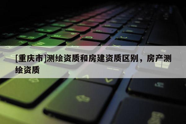 [重庆市]测绘资质和房建资质区别，房产测绘资质