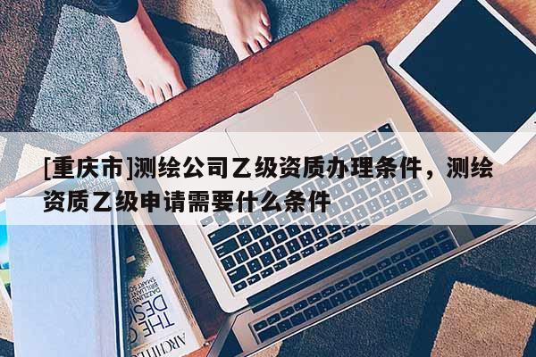 [重庆市]测绘公司乙级资质办理条件，测绘资质乙级申请需要什么条件