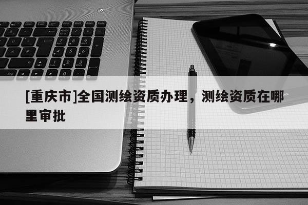 [重庆市]全国测绘资质办理，测绘资质在哪里审批