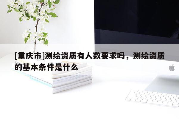 [重庆市]测绘资质有人数要求吗，测绘资质的基本条件是什么