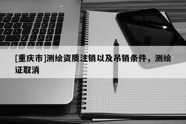 [重庆市]测绘资质注销以及吊销条件，测绘证取消