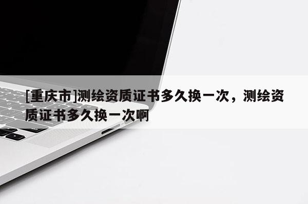 [重庆市]测绘资质证书多久换一次，测绘资质证书多久换一次啊