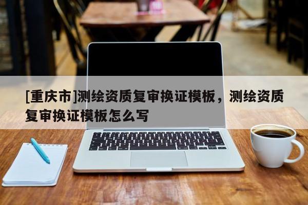 [重庆市]测绘资质复审换证模板，测绘资质复审换证模板怎么写